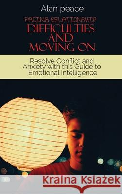 Facing Relationship Difficulties and Moving On: Resolve Conflict and Anxiety with this Guide to Emotional Intelligence Alan Peace 9781914421631 Alan Peace