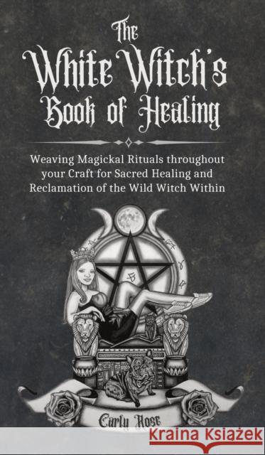 The White Witch's Book of Healing: Weaving Magickal Rituals throughout your Craft for Sacred Healing and Reclamation of the Wild Witch Within Rose, Carly 9781914447266 That Guys House