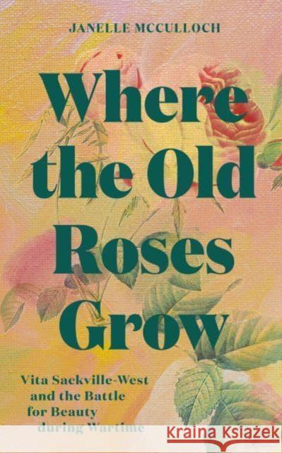 Where the Old Roses Grow: Vita Sackville-West and the Battle for Beauty during Wartime Janelle McCulloch 9781914902185
