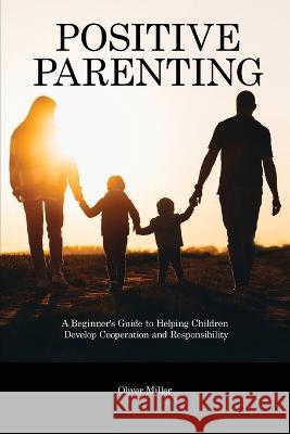 Positive Parenting: A Beginner's Guide to Helping Children Develop Cooperation and Responsibility Oliver Miller   9781914909733 Oliver Miller