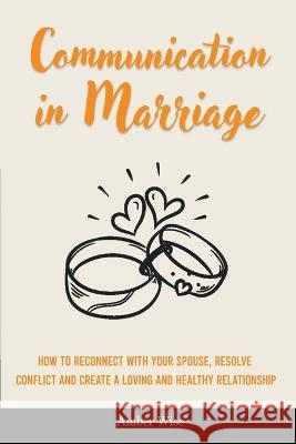 Communication in Marriage: How to Reconnect With Your Spouse, Resolve Conflict and Create a Loving and Healthy Relationship Amber Wise 9781914909818 Amber Wise