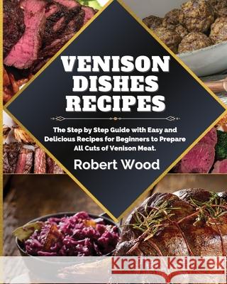 Venison Dishes Recipes: The Step by Step Guide with Easy and Delicious Recipes for Beginners to Prepare All Cuts of Venison Meat. Robert Wood 9781914999130