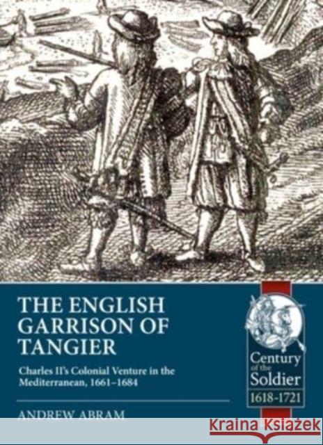 The English Garrison of Tangier: Charles II’s Colonial Venture in the Mediterranean, 1661-1684 Andrew Abram 9781915070326 Helion & Company