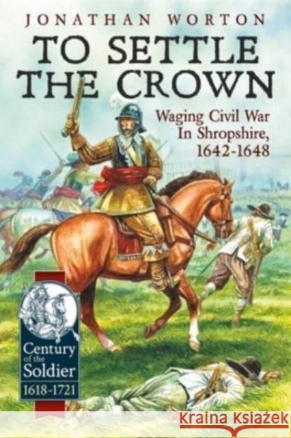 To Settle the Crown: Waging Civil War in Shropshire 1642-1648 Jonathan Worton 9781915070944 Helion & Company