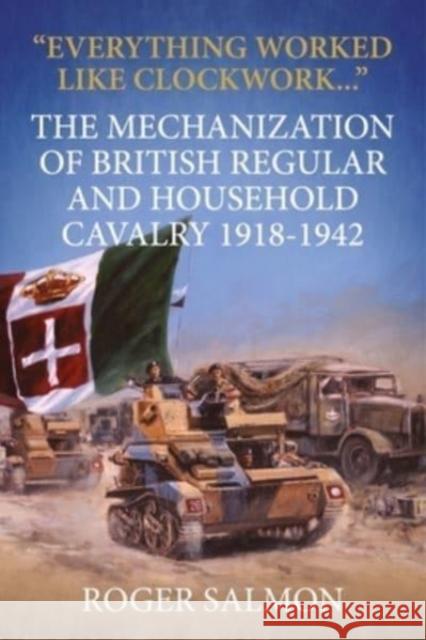 Everything Worked Like Clockwork: The Mechanization of British Regular and Household Cavalry 1918-1942 Roger Salmon 9781915070968 Helion & Company