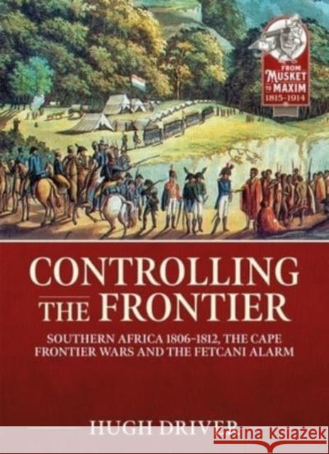 Controlling the Frontier: Southern Africa 1806-1828, the Cape Frontier Wars and the Fetcani Alarm Hugh Driver 9781915113788 Helion & Company