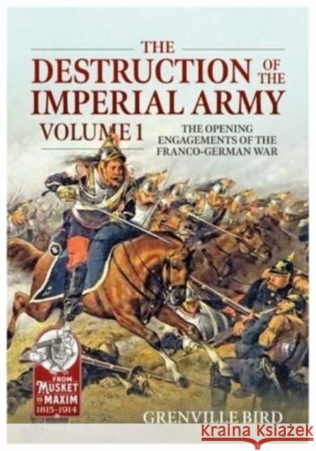 The Destruction of the Imperial Army: Volume 1 - The Opening Engagements of the Franco-German War 1870-71 Grenville Bird 9781915113818 Helion & Company