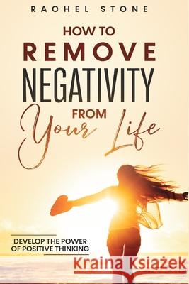 How To Remove Negativity From Your Life: Develop the power of positive thinking and eliminate harmful thought patterns that prevent you from living your best life. Start breaking the chains. Rachel Stone 9781915216083