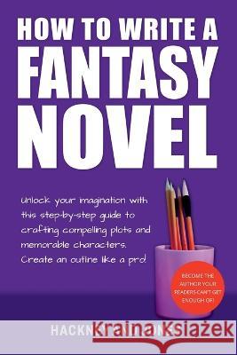 How To Write A Fantasy Novel: Unlock Your Imagination With This Step-By-Step Guide To Crafting Compelling Plots And Memorable Characters Hackney And Jones 9781915216779 Hackney and Jones