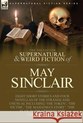 The Collected Supernatural and Weird Fiction of May Sinclair: Eight Short Stories and Four Novellas of the Strange and Unusual Including 'The Token', 'The Victim', 'The Mahatma's Story', 'The Flaw in  May Sinclair 9781915234384