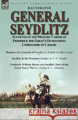 General Seydlitz: Accounts of the Military Career of Frederick the Great's Outstanding Commander of Cavalry-Memoirs of a General of Cavalry by Robert Neville Lawley, Seydlitz & the Prussian Cavalry by Robert Neville Lawley, F N Maude, Charles H L Johnston 9781915234612 Leonaur Ltd