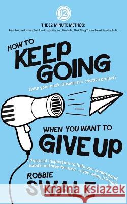 How to Keep Going (with your book, business or creative project) When You Want to Give Up: Practical inspiration to help you create good habits and st Swale, Robbie 9781915266019 Winds of Trust Publications