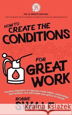 How to Create the Conditions For Great Work: Practical inspiration to help you create habits, relationships and mindsets that will enable your genius Swale, Robbie 9781915266026