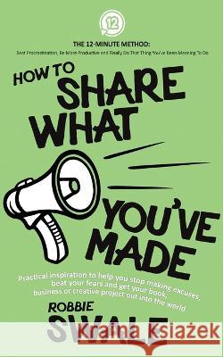 How to Share What You\'ve Made: Practical inspiration to help you stop making excuses, beat your fears and get your book, business or creative project Robbie Swale 9781915266033