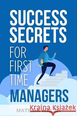 Success Secrets for First Time Managers - How to Manage Employees, Meet Your Work Goals, Keep your Boss Happy and Skip the Stress Walsh, Matilda 9781915542120 Thady Publishing