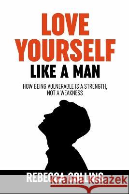 Love Yourself Like A Man: Self-Love For Men How Being Vulnerable Is A Strength, Not A Weakness Let Self-Love Liberate You Find Peace, Love & Hap Rebecca Collins 9781915677143