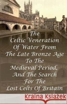The Celtic Veneration Of Water From The Late Bronze Age To The Medieval Period, And The Search For The Lost Celts Of Britain Robin Melrose 9781915889577 Robin Melrose