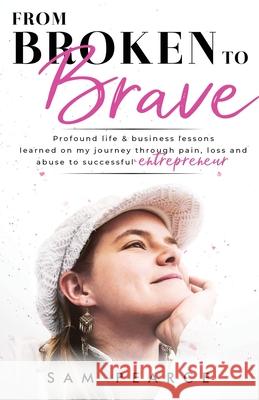 From Broken to Brave: Profound life & business lessons learned on my journey through pain, loss and abuse to successful entrepreneur Sam Pearce 9781916077645