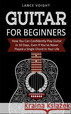 Guitar for Beginners: How You Can Confidently Play Guitar In 10 Days, Even If You've Never Played a Single Chord In Your Life Lance Voight 9781916147836 Financial Freedom Publishing