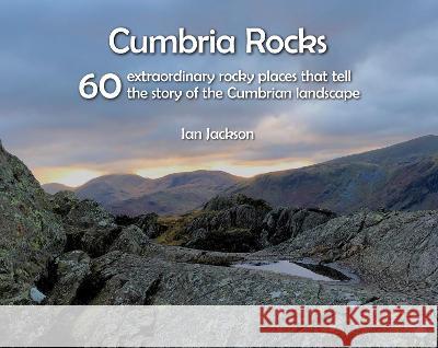 Cumbria Rocks: 60 extraordinary rocky places that tell the story of the Cumbrian landscape Ian Jackson 9781916237681 Northern Heritage Services