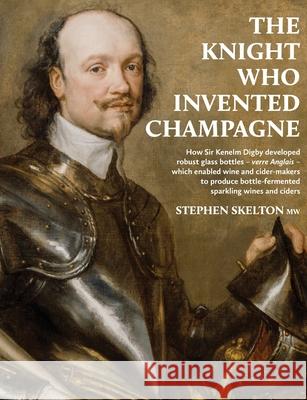 The Knight Who Invented Champagne: How Sir Kenelm Digby developed robust glass bottles - verre Anglais - which enabled wine and cider-makers to produc Stephen Skelton 9781916329621 S. P. Skelton Ltd