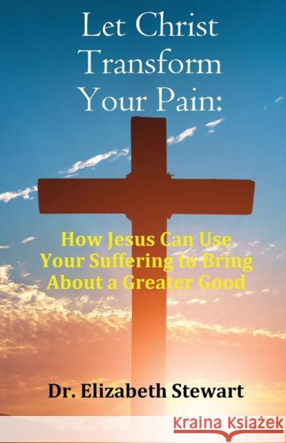 Let Christ Transform Your Pain: How Jesus Can Use Your Suffering to Bring About a Greater Good Elizabeth Stewart   9781916596290 PublishNation