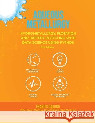 Aqueous Metallurgy: Hydrometallurgy, Flotation and Battery Recycling with Data Science Using Python First Edition Francis Dakubo   9781916626799 Francis Dakubo