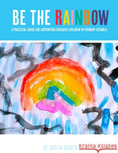 Be The Rainbow: A Practical Guide for Supporting Bereaved Children in Primary Schools Justin Bowen 9781916874626 Justin Bowen