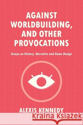 Against Worldbuilding, and Other Provocations: Essays on History, Narrative, and Game Design Alexis Kennedy 9781916902411