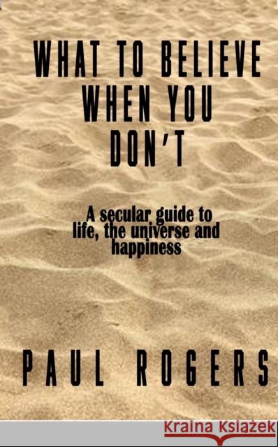 What to Believe When You Don't: A secular guide to life, the universe, and happiness Paul Rogers 9781917673563