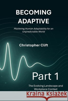 Becoming Adaptive: Part 1 - The Evolving Landscape and Workplace Context: Mastering Human Adaptability for an Unpredictable World Christopher Paul Clift 9781919197708