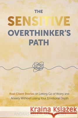 The Sensitive Overthinker's Path: Real Client Stories on Letting Go of Worry and Anxiety Without Losing Your Emotional Depth Andr?s Keleti 9781919304809 Emotional Life Press