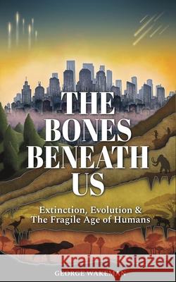 The Bones Beneath Us: Extinction, Evolution & The Fragile Age of Humans George Wakeman 9781919358604 Extinct Animals Facts
