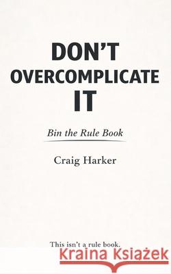 Don't Overcomplicate It: Bin the Rule Book Craig Harker 9781919413631