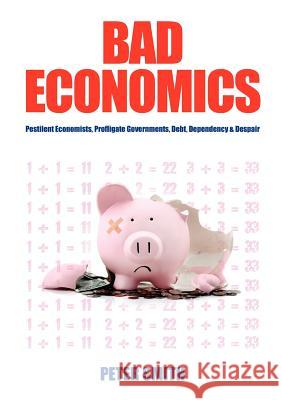 Bad Economics Pestilent Economists, Profligate Governments, Debt, Dependency & Despair Smith, Peter 9781921421594