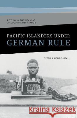 Pacific Islanders Under German Rule: A Study in the Meaning of Colonial Resistance Peter J. Hempenstall 9781921934315 Anu Eview