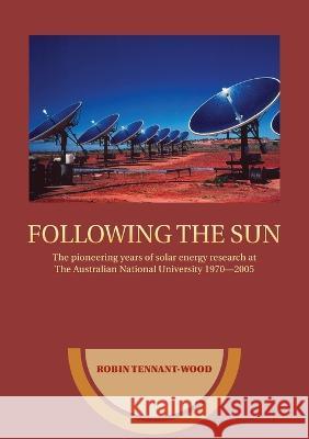 Following the sun: The pioneering years of solar energy research at The Australian National University 1970-2005 Robin Tennant-Wood 9781922144126 Anu Press