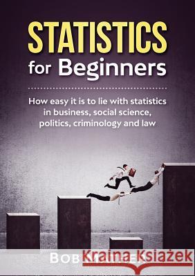 Statistics for Beginners: How easy it is to lie with statistics in business, social science, politics, criminology and law Bob Mather 9781922300010