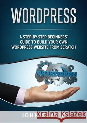 Wordpress: A Step-by-Step Beginners' Guide to Build Your Own WordPress Website from Scratch John Slavio 9781922300225 John Slavio