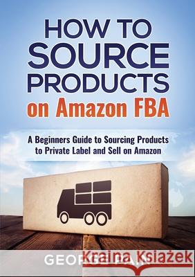 How to Source Products on Amazon FBA: A Beginners Guide to Sourcing Products to Private Label and Sell on Amazon George Pain 9781922300270 George Pain