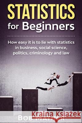 Statistics for Beginners: How easy it is to lie with statistics in business, social science, politics, criminology and law Bob Mather 9781922300904