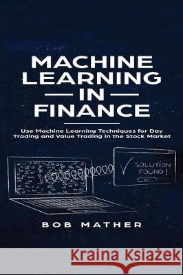 Machine Learning in Finance: Use Machine Learning Techniques for Day Trading and Value Trading in the Stock Market Bob Mather 9781922300966 Bob Mather