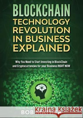 Blockchain Technology Revolution in Business Explained: Why You Need to Start Investing in Blockchain and Cryptocurrencies for your Business Right NOW Bob Mather 9781922300973