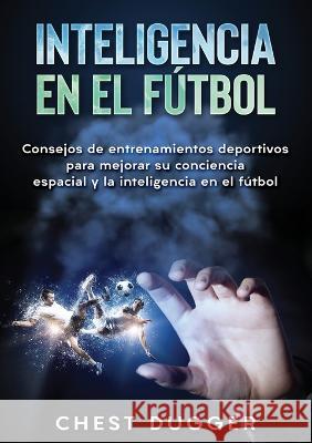 Inteligencia en el fútbol: Consejos de entrenamientos deportivos para mejorar su conciencia espacial y la inteligencia en el fútbol Dugger, Chest 9781922301888 Abiprod Pty Ltd