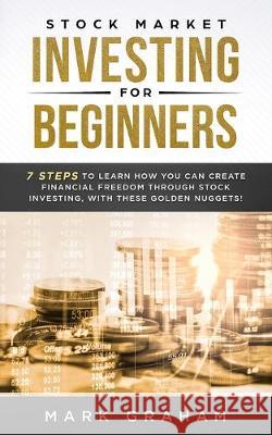 Stock Market Investing for Beginners: 7 Steps to Learn How You Can Create Financial Freedom Through Stock Investing, With These Golden Nuggets! Mark Graham 9781922320247