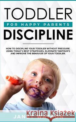 Toddler Discipline: How To Discipline Your Toddler Without Pressure. Using Today's Best Strategies, Eliminate Tantrum's and Improve the Be Janet Watson 9781922320308