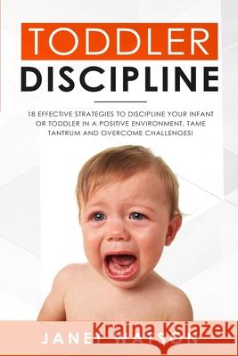 Toddler Discipline: 18 Effective Strategies to Discipline Your Infant or Toddler in a Positive Environment. Tame Tantrum and Overcome Challenges! Janet Watson 9781922320490