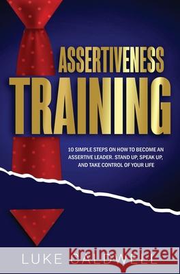 Assertiveness Training: 10 Simple Steps How to Become an Assertive Leader, Stand Up, speak up, and Take Control of Your Life Luke Caldwell 9781922320797