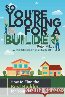 So You're Looking for a Builder: How to Find the Best Builder for Your Job Peter Mikus, Nada Trtnik 9781922329400 Escarpment Publishing