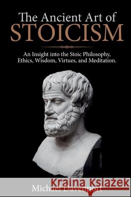 The Ancient Art of Stoicism: An Insight into the Stoic Philosophy, Ethics, Wisdom, Virtues, and Meditation Michael Davenport 9781922346032 Cascade Publishing